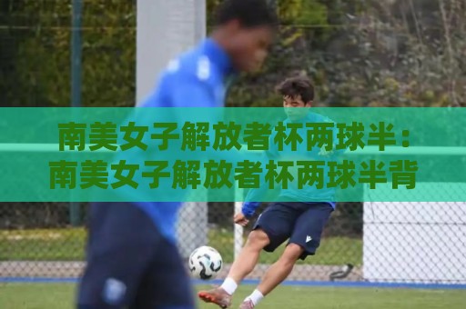 南美女子解放者杯两球半:南美女子解放者杯两球半背后,藏着怎样的战术密码?【南美女子解放者杯两球半】🔂最大权威网页押球网走盘单双盘独赢波胆盘大球分析 南美女子解放者杯两球半:南美女子解放者杯两球半背后,藏着怎样的战术密码?【南美女子解放者杯两球半】🔂最大权威网页押球网走盘单双盘独赢波胆盘大球分析