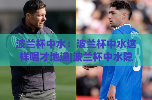 波兰杯中水:波兰杯中水这样喝才地道|波兰杯中水隐藏喝法+波兰杯中水文化趣谈🔂网上热门进球网无广告全场录像公司比分下盘无需登录 波兰杯中水:波兰杯中水这样喝才地道|波兰杯中水隐藏喝法+波兰杯中水文化趣谈🔂网上热门进球网无广告全场录像公司比分下盘无需登录