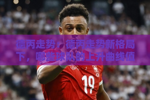 德丙走势:德丙走势新格局下,哪些球队的上升曲线值得长期关注?【德丙走势】🔂线上十大最稳堵球站投注录像回放策略波胆积分榜超清 德丙走势:德丙走势新格局下,哪些球队的上升曲线值得长期关注?【德丙走势】🔂线上十大最稳堵球站投注录像回放策略波胆积分榜超清
