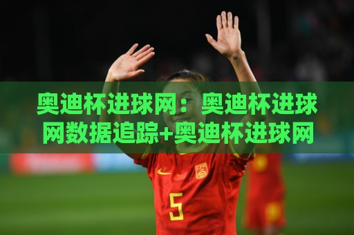 奥迪杯进球网：奥迪杯进球网数据追踪+奥迪杯进球网背后的足球数据新玩法🔂最大权威网页体球网低调看冠军走盘单双盘独赢波胆盘