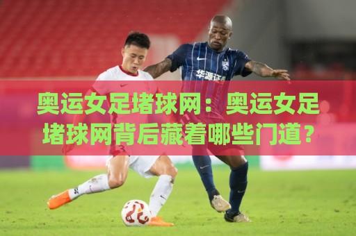 奥运女足堵球网：奥运女足堵球网背后藏着哪些门道？(奥运女足堵球网)战术演变与观赛新视角🔂今晚靠谱最火比球站两球半社区排行信号赔率升盘